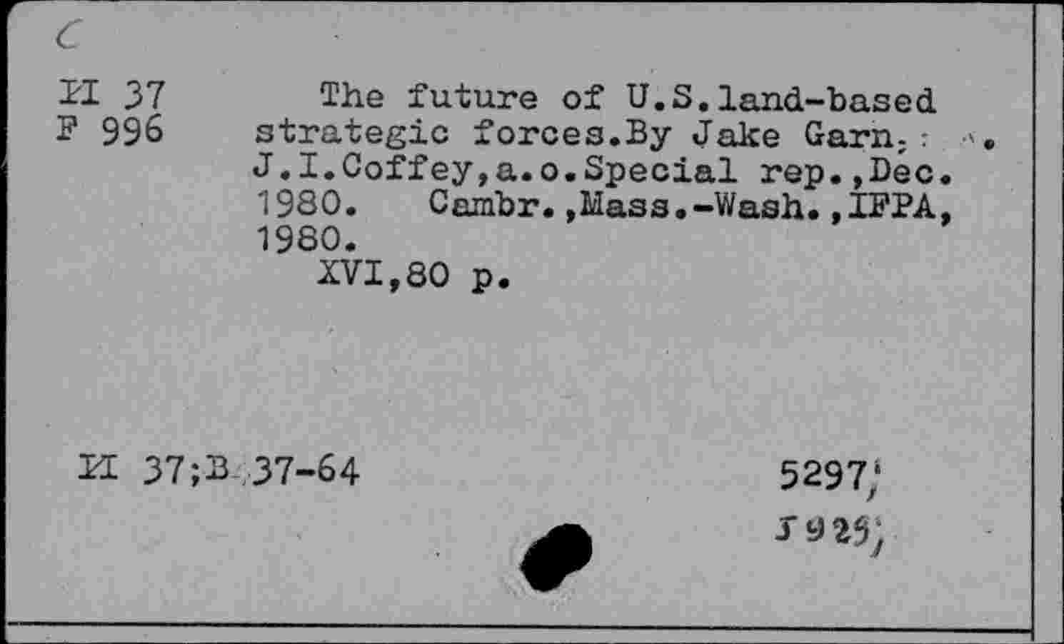 ﻿c
II 37
F 996
The future of U.S.land-based, strategic forces.By Jake Garn;: J.I.Coffey,a.o.Special rep.,Dec. 1930. Cambr.»Mass.-Wash.,IFPA, 1980.
XVI,80 p.
H 37;B 37-64
5297/